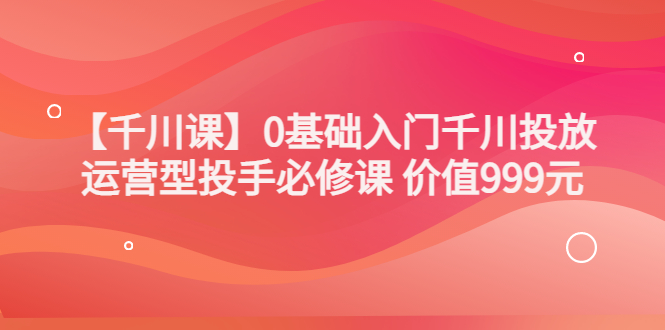 【副业项目3750期】交个朋友千川课：0基础入门千川投放，运营型投手必修课-易学副业