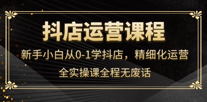 【副业项目4319期】抖店运营实操课：新手小白从0-1学抖店，精细化运营-易学副业