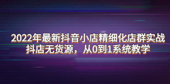 【副业项目4417期】2022年最新抖音小店精细化店群实战，抖店无货源，从0到1系统教学-易学副业