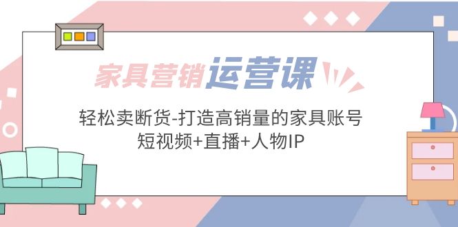 【副业项目5254期】家具营销·运营实战 轻松卖断货-打造高销量的家具账号(短视频+直播+人物IP)-易学副业