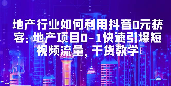 【副业项目5632期】地产行业如何利用抖音0元获客：地产项目0-1快速引爆短视频流量，干货教学-易学副业