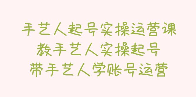 【副业项目5457期】手艺人起号实操运营课，教手艺人实操起号，带手艺人学账号运营-易学副业