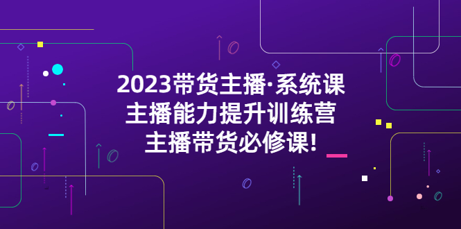 【副业项目5474期】2023带货主播·系统课，主播能力提升训练营，主播带货必修课!-易学副业