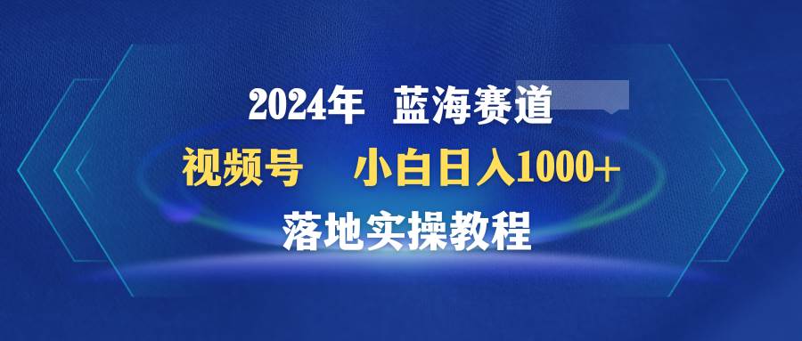 2024年蓝海赛道 视频号  小白日入1000+ 落地实操教程-易学副业