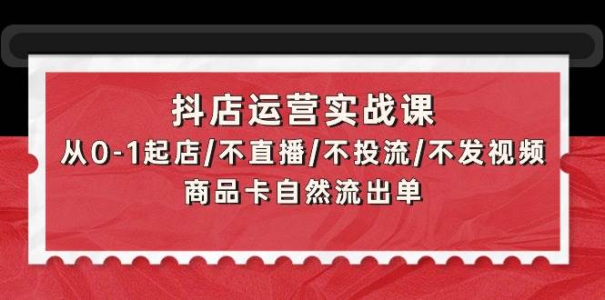 抖店运营实战课：从0-1起店/不直播/不投流/不发视频/商品卡自然流出单-易学副业