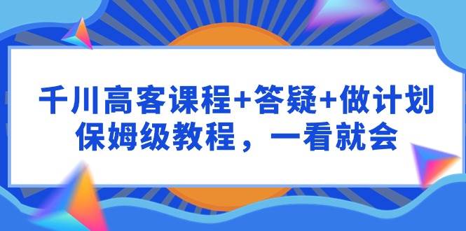 千川 高客课程+答疑+做计划，保姆级教程，一看就会-易学副业