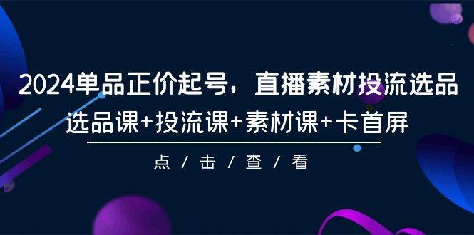 2024单品正价起号，直播素材投流选品，选品课+投流课+素材课+卡首屏-101节-易学副业