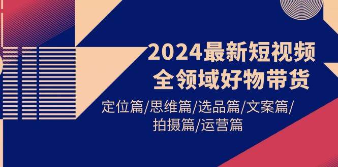 2024最新短视频全领域好物带货 定位篇/思维篇/选品篇/文案篇/拍摄篇/运营篇-易学副业