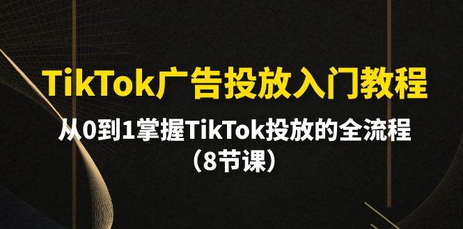 TikTok广告投放入门教程，从0到1掌握TikTok投放的全流程（8节课）-易学副业