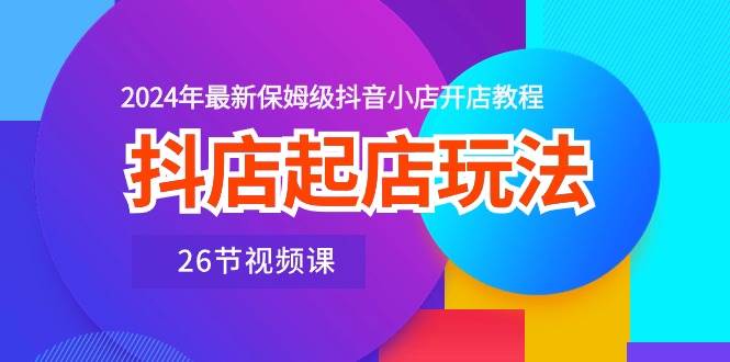 抖店起店玩法，2024年最新保姆级抖音小店开店教程（26节视频课）-易学副业