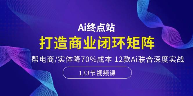 Ai终点站，打造商业闭环矩阵，帮电商/实体降70%成本，12款Ai联合深度实战-易学副业