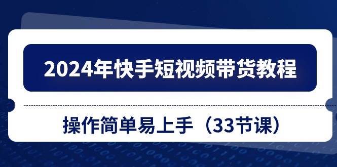 2024年快手短视频带货教程，操作简单易上手（33节课）-易学副业