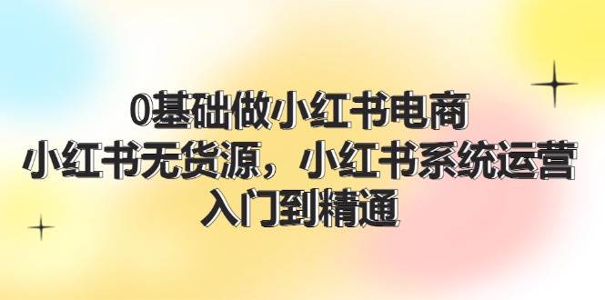 0基础做小红书电商，小红书无货源，小红书系统运营，入门到精通 (70节)-易学副业